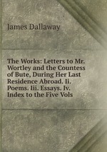 The Works: Letters to Mr. Wortley and the Countess of Bute, During Her Last Residence Abroad. Ii. Poems. Iii. Essays. Iv. Index to the Five Vols