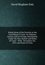 Handy Book of the Practice in the Lord Mayor`S Court: In Ordinary Actions and in Foreign Attachment, Under the New Statute and Rules of Court : With . Procedure Act, 1857, and Scale of Costs