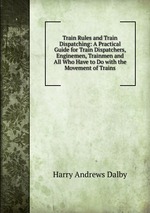 Train Rules and Train Dispatching: A Practical Guide for Train Dispatchers, Enginemen, Trainmen and All Who Have to Do with the Movement of Trains