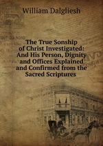 The True Sonship of Christ Investigated: And His Person, Dignity and Offices Explained and Confirmed from the Sacred Scriptures