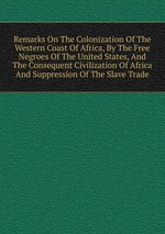 Remarks On The Colonization Of The Western Coast Of Africa, By The Free Negroes Of The United States, And The Consequent Civilization Of Africa And Suppression Of The Slave Trade
