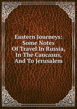 Eastern Journeys: Some Notes Of Travel In Russia, In The Caucasus, And To Jerusalem