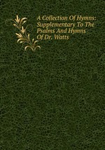 A Collection Of Hymns: Supplementary To The Psalms And Hymns Of Dr. Watts