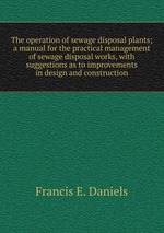 The operation of sewage disposal plants; a manual for the practical management of sewage disposal works, with suggestions as to improvements in design and construction