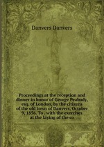 Proceedings at the reception and dinner in honor of George Peabody, esq. of London, by the citizens of the old town of Danvers, October 9, 1856. To . with the exercises at the laying of the co