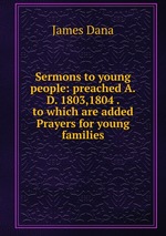 Sermons to young people: preached A.D. 1803,1804 . to which are added Prayers for young families