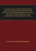 An elementary outline of mechanical processes, giving a brief account of the materials used in engineering construction and of the essential features . and equipment for the shaping of metals