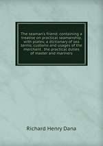 The seaman`s friend: containing a treatise on practical seamanship, with plates; a dictionary of sea terms; customs and usages of the merchant . the practical duties of master and mariners