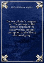 Dante`s pilgrim`s progress; or, `The passage of the blessed soul from the slavery of the present corruption to the liberty of eternal glory.`