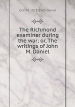 The Richmond examiner during the war; or, The writings of John M. Daniel