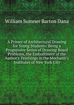 A Primer of Architectural Drawing for Young Students: Being a Progressive Series of Drawing Board Problems, the Embodiment of the Author`s Teachings in the Mechanic`s Institutes of New York City