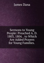 Sermons to Young People: Preached A. D. 1803, 1804. . to Which Are Added Prayers for Young Families.