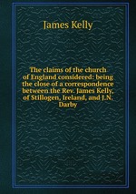 The claims of the church of England considered: being the close of a correspondence between the Rev. James Kelly, of Stillogen, Ireland, and J.N. Darby
