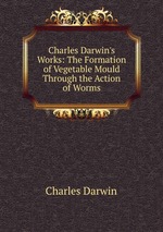 Charles Darwin`s Works: The Formation of Vegetable Mould Through the Action of Worms