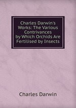 Charles Darwin`s Works: The Various Contrivances by Which Orchids Are Fertilised by Insects