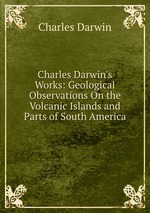 Charles Darwin`s Works: Geological Observations On the Volcanic Islands and Parts of South America