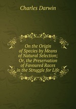 On the Origin of Species by Means of Natural Selection; Or, the Preservation of Favoured Races in the Struggle for Life