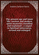 The present age and inner life: ancient and modern spirit mysteries classified and explained ; a sequel to Spiritual intercourse, revised and enlarged