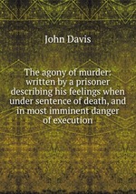The agony of murder: written by a prisoner describing his feelings when under sentence of death, and in most imminent danger of execution