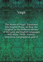 The Works of Virgil: Translated Into English Prose, As Near the Original As the Different Idioms of the Latin and English Languages Will Allow : With . Critical, Historical, Geographical, and Cl