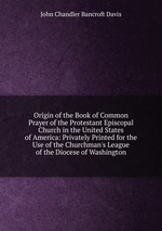 Origin of the Book of Common Prayer of the Protestant Episcopal Church in the United States of America: Privately Printed for the Use of the Churchman`s League of the Diocese of Washington