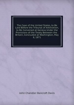 The Case of the United States, to Be Laid Before the Tribunal of Arbitration, to Be Convened at Geneva Under the Provisions of the Treaty Between the . Britain, Concluded at Washington, May 8, 1871