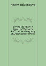 Beyond the Valley: A Sequel to "The Magic Staff": An Autobiography of Andrew Jackson Davis