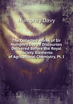 The Collected Works of Sir Humphry Davy .: Discourses Delivered Before the Royal Society. Elements of Agricultural Chemistry, Pt. I