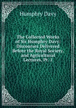 The Collected Works of Sir Humphry Davy: Discourses Delivered Before the Royal Society, and Agricultural Lectures, Pt. 1