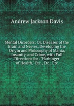 Mental Disorders: Or, Diseases of the Brain and Nerves, Developing the Origin and Philosophy of Mania, Insanity, and Crime, with Full Directions for . "Harbinger of Health," Etc., Etc., Etc