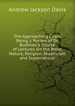 The Approaching Crisis: Being a Review of Dr. Bushnell`s Course of Lectures On the Bible, Nature, Religion, Skepticism and Supernatural