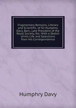 Fragmentary Remains, Literary and Scientific, of Sir Humphry, Davy, Bart., Late President of the Royal Society, Etc: With a Sketch of His Life and Selections from His Correspondence
