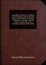 Copyright in Books: An Inquiry Into Its Origin, and an Account of the Present State of the Law in Canada : A Lecture : Being of the "Occasional . P.Q., Thursday, January 26Th, 1882