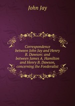 Correspondence between John Jay and Henry B. Dawson: and between James A. Hamilton and Henry B. Dawson, concerning the Foederalist