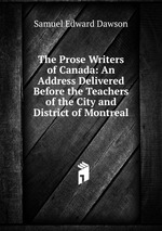 The Prose Writers of Canada: An Address Delivered Before the Teachers of the City and District of Montreal