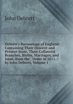 Debrett`s Baronetage of England: Containing Their Descent and Present State, Their Collateral Branches, Births, Marriages, and Issue, from the . Order in 1611. / by John Debrett, Volume 1