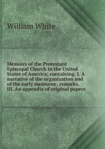 Memoirs of the Protestant Episcopal Church in the United States of America; containing, I. A narrative of the organization and of the early measures . remarks. III. An appendix of original papers