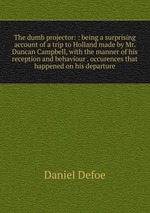 The dumb projector: : being a surprising account of a trip to Holland made by Mr. Duncan Campbell, with the manner of his reception and behaviour . occurences that happened on his departure