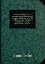 Party-tyranny; or, An occasional bill in miniature: being an abridgement of the Shortest way with the Dissenters. : As now practiced in Carolina