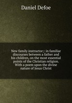 New family instructor;: in familiar discourses between a father and his children, on the most essential points of the Christian religion. With a poem upon the divine nature of Jesus Christ
