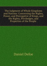 The Judgment of Whole Kingdoms and Nations: Concerning the Rights, Power, and Prerogative of Kings, and the Rights, Priviledges, and Properties of the People