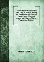 The Works of Daniel Defoe: The King of Pirates, Being an Account of the Famous Enterprises of Captain Avery, with Lives of Other Pirates and Robbers