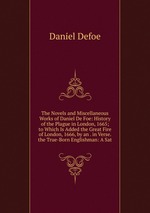 The Novels and Miscellaneous Works of Daniel De Foe: History of the Plague in London, 1665; to Which Is Added the Great Fire of London, 1666, by an . in Verse. the True-Born Englishman: A Sat