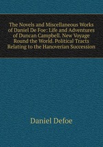 The Novels and Miscellaneous Works of Daniel De Foe: Life and Adventures of Duncan Campbell. New Voyage Round the World. Political Tracts Relating to the Hanoverian Succession