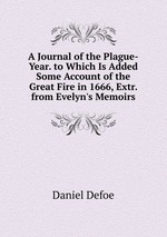 A Journal of the Plague-Year. to Which Is Added Some Account of the Great Fire in 1666, Extr. from Evelyn`s Memoirs