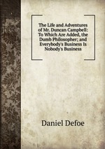 The Life and Adventures of Mr. Duncan Campbell: To Which Are Added, the Dumb Philosopher; and Everybody`s Business Is Nobody`s Business
