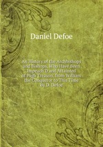 An History of the Archbishops and Bishops, Who Have Been Impeach`D and Attainted of High Treason, from William the Conqueror to This Time By D. Defoe