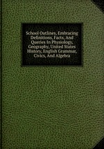 School Outlines, Embracing Definitions, Facts, And Queries In Physiology, Geography, United States History, English Grammar, Civics, And Algebra