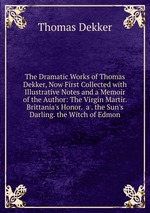 The Dramatic Works of Thomas Dekker, Now First Collected with Illustrative Notes and a Memoir of the Author: The Virgin Martir.  Brittania`s Honor.  a . the Sun`s Darling. the Witch of Edmon