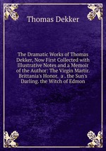 The Dramatic Works of Thomas Dekker, Now First Collected with Illustrative Notes and a Memoir of the Author: The Virgin Martir. Brittania`s Honor. a . the Sun`s Darling. the Witch of Edmon